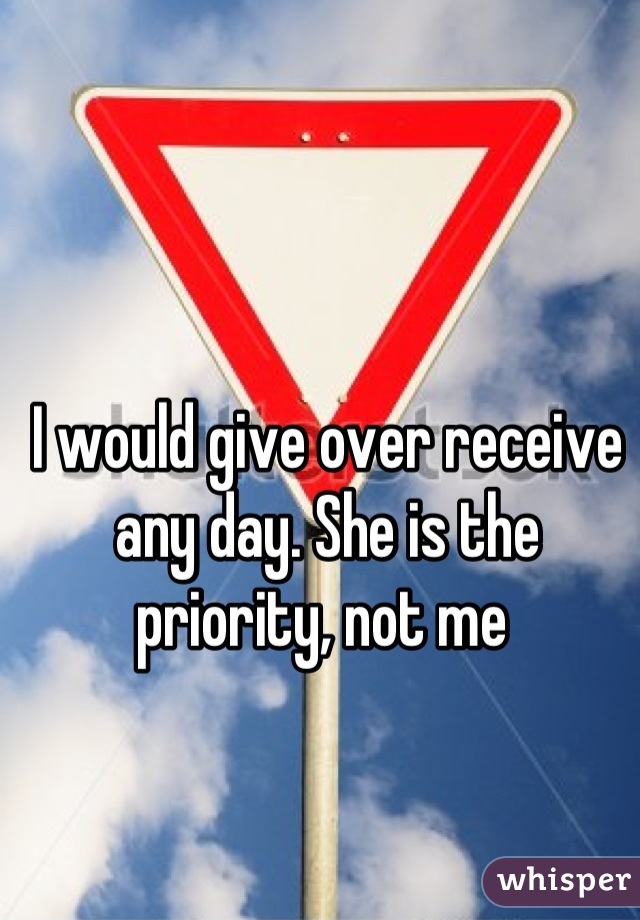 I would give over receive any day. She is the priority, not me 
