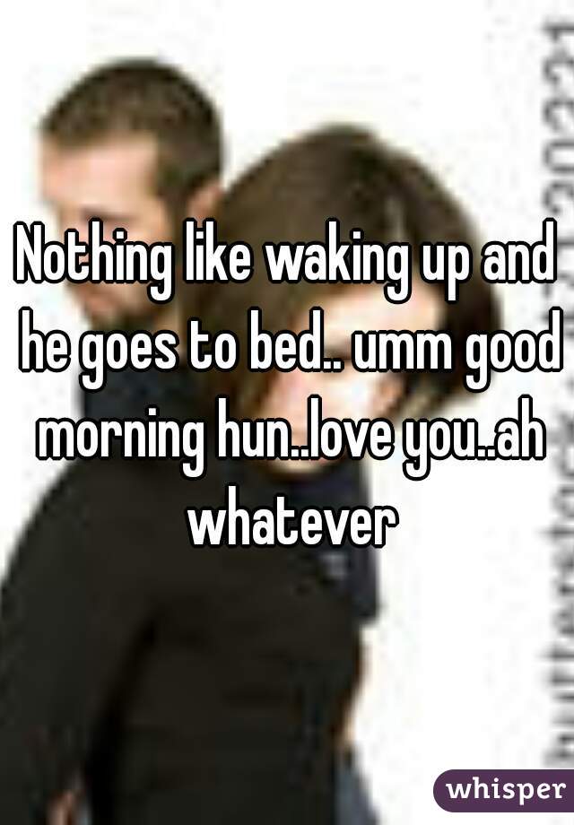 Nothing like waking up and he goes to bed.. umm good morning hun..love you..ah whatever