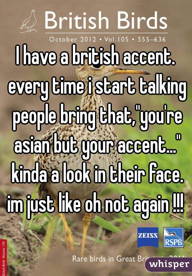 I have a british accent. every time i start talking people bring that,"you're asian but your accent..." kinda a look in their face. im just like oh not again !!! 