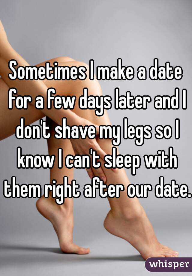 Sometimes I make a date for a few days later and I don't shave my legs so I know I can't sleep with them right after our date.