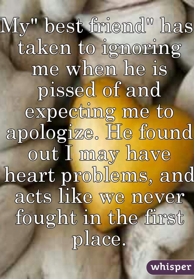 My" best friend" has taken to ignoring me when he is pissed of and expecting me to apologize. He found out I may have heart problems, and acts like we never fought in the first place.