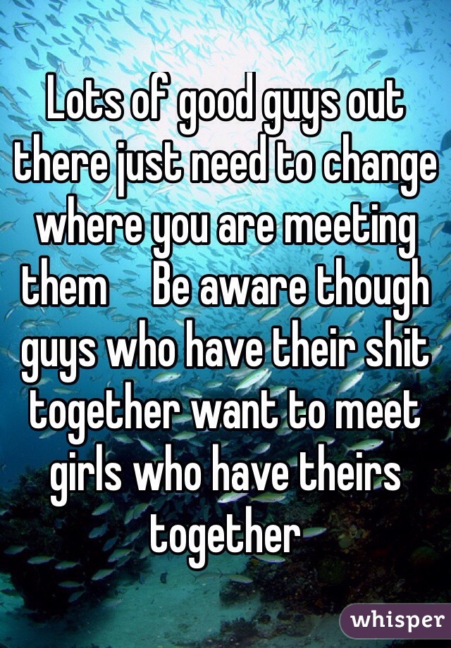 Lots of good guys out there just need to change where you are meeting them     Be aware though guys who have their shit together want to meet girls who have theirs together 
