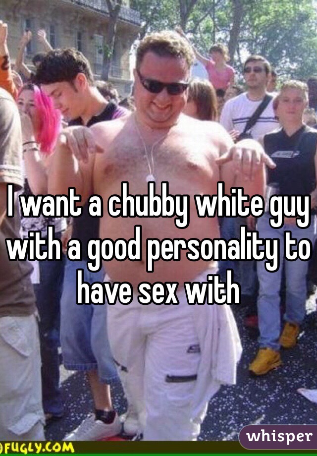 I want a chubby white guy with a good personality to have sex with 