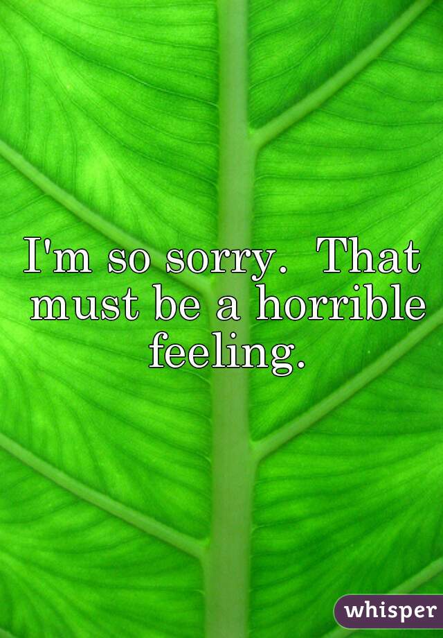 I'm so sorry.  That must be a horrible feeling.