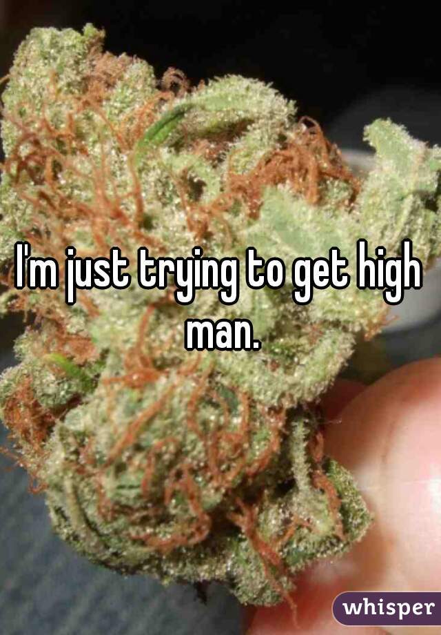 I'm just trying to get high man.