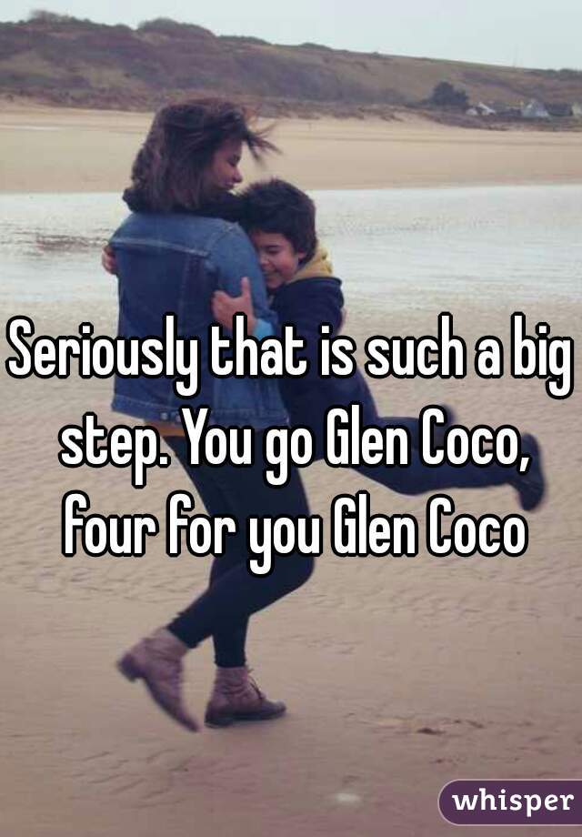 Seriously that is such a big step. You go Glen Coco, four for you Glen Coco