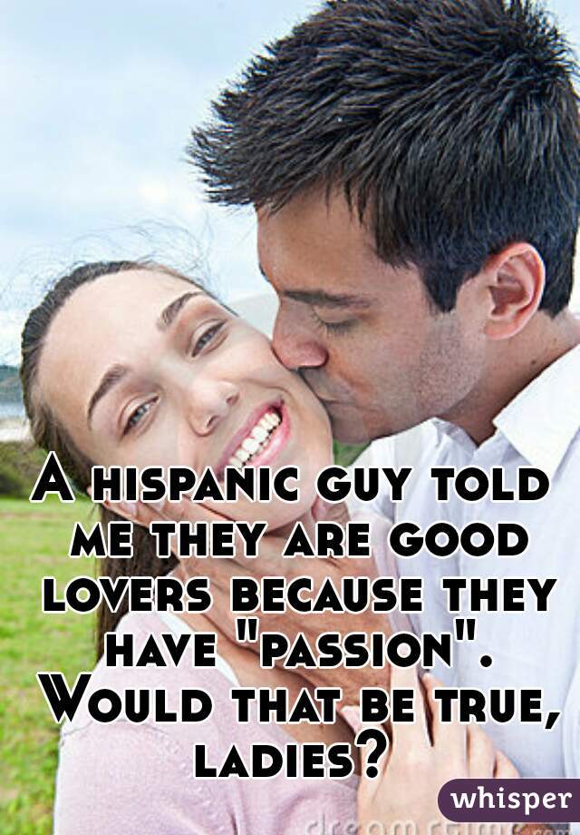 A hispanic guy told me they are good lovers because they have "passion". Would that be true, ladies? 