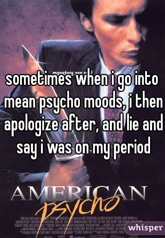 sometimes when i go into mean psycho moods, i then apologize after, and lie and say i was on my period