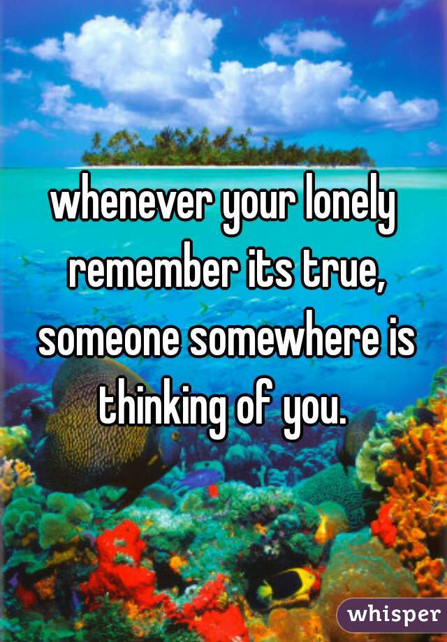 whenever your lonely remember its true, someone somewhere is thinking of you. 