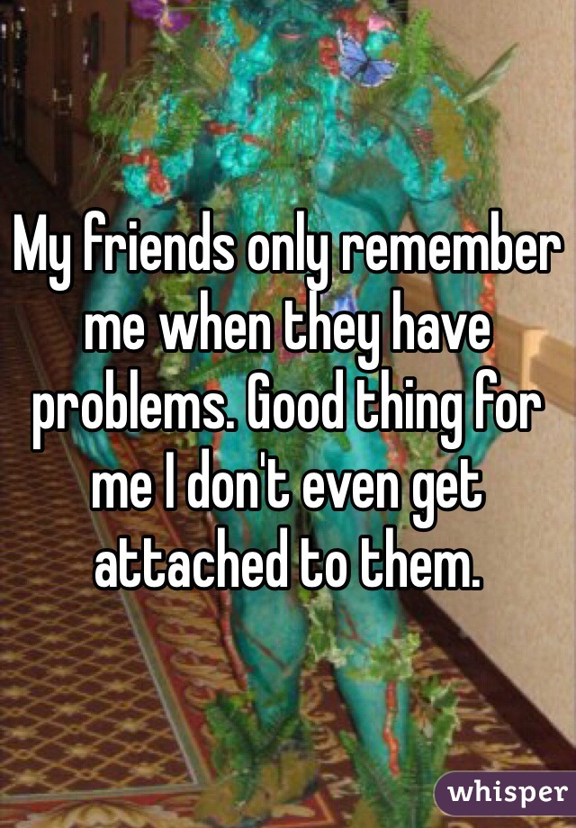 My friends only remember me when they have problems. Good thing for me I don't even get attached to them. 