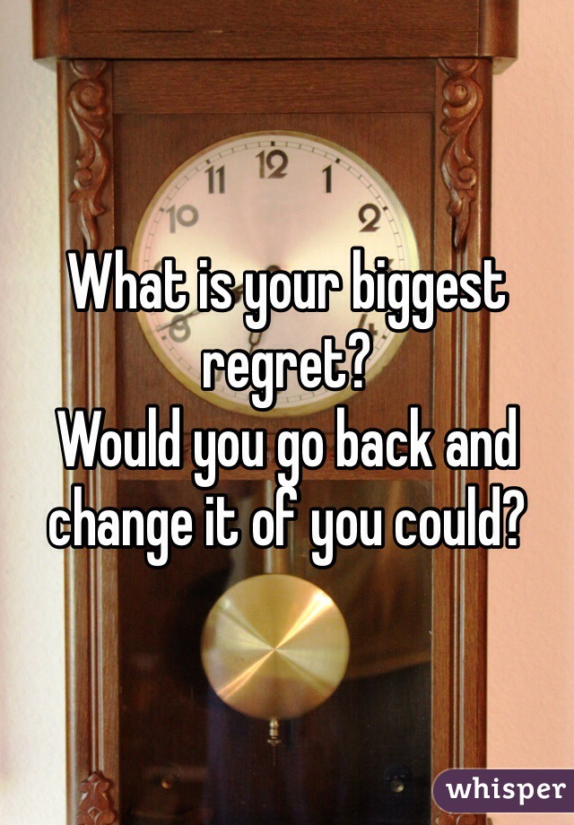 What is your biggest regret?
Would you go back and change it of you could?