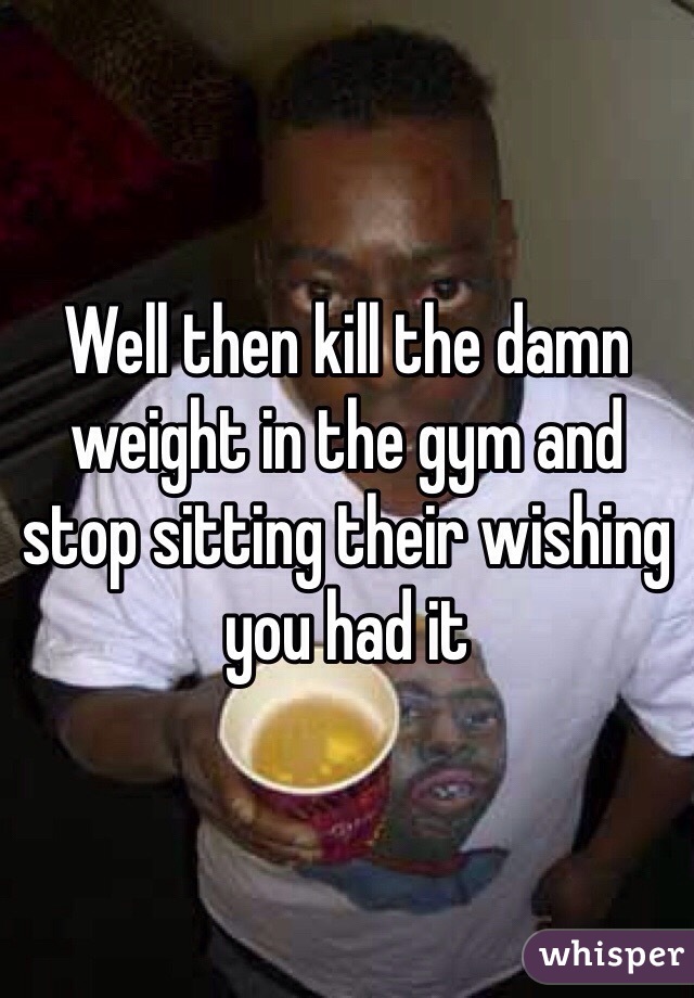 Well then kill the damn weight in the gym and stop sitting their wishing you had it 