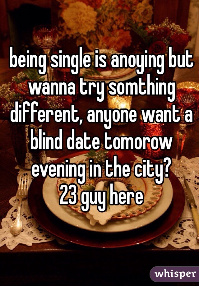 being single is anoying but wanna try somthing different, anyone want a blind date tomorow evening in the city?
23 guy here
