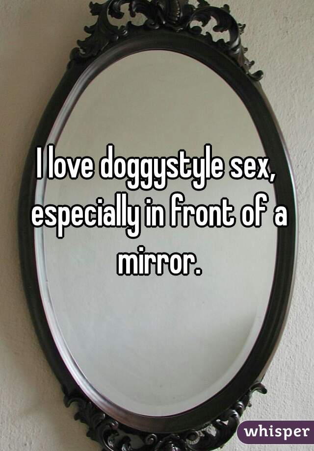 I love doggystyle sex, especially in front of a mirror.
