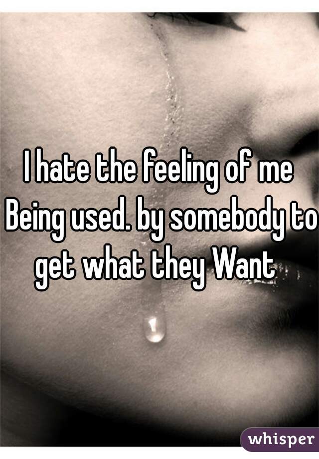 I hate the feeling of me Being used. by somebody to get what they Want  
