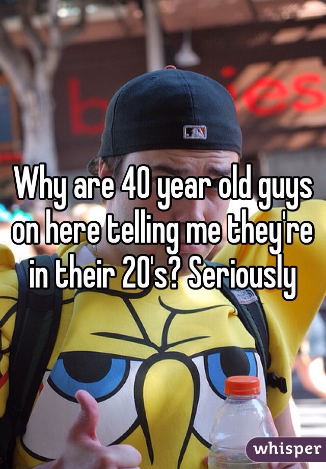 Why are 40 year old guys on here telling me they're in their 20's? Seriously 