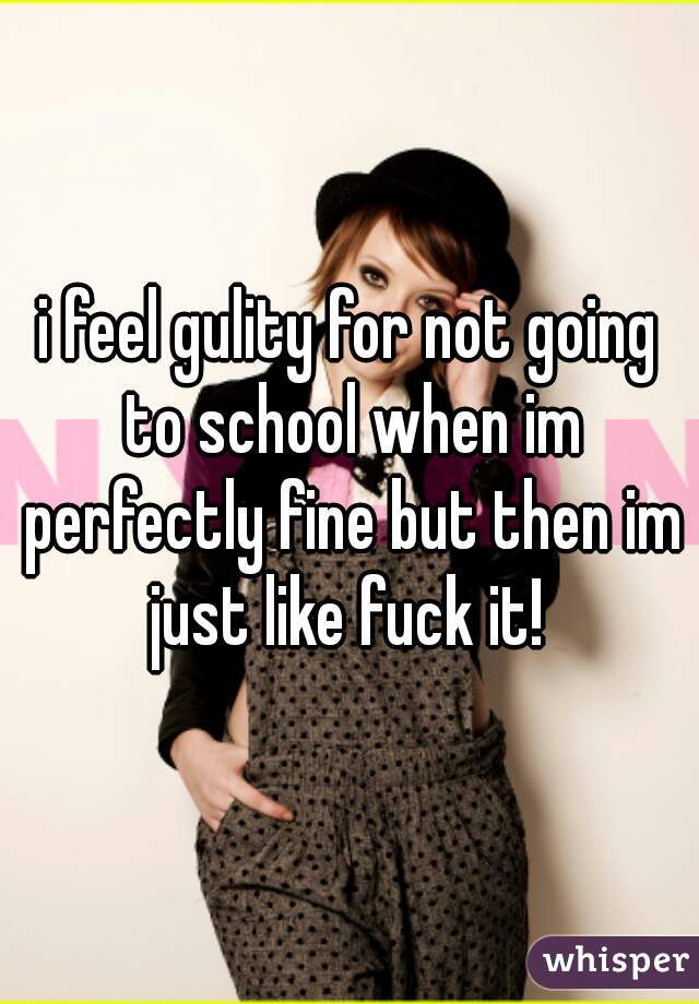 i feel gulity for not going to school when im perfectly fine but then im just like fuck it! 