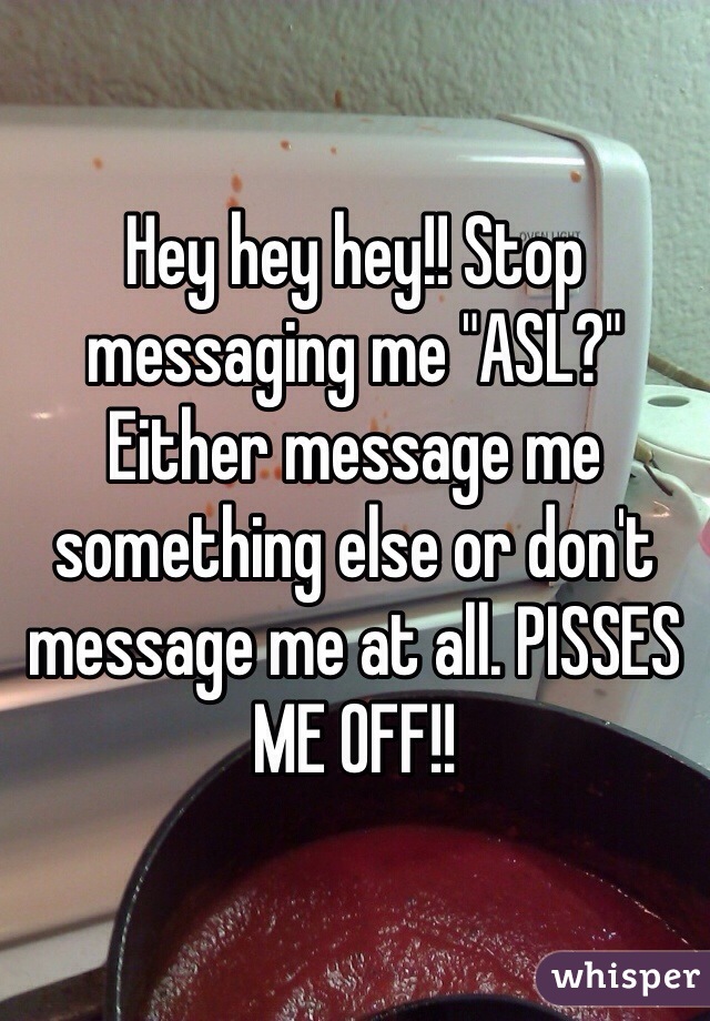 Hey hey hey!! Stop messaging me "ASL?" 
Either message me something else or don't message me at all. PISSES ME OFF!!