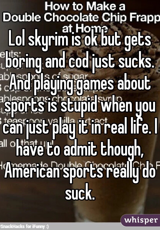 Lol skyrim is ok but gets boring and cod just sucks. And playing games about sports is stupid when you can just play it in real life. I have to admit though, American sports really do suck. 