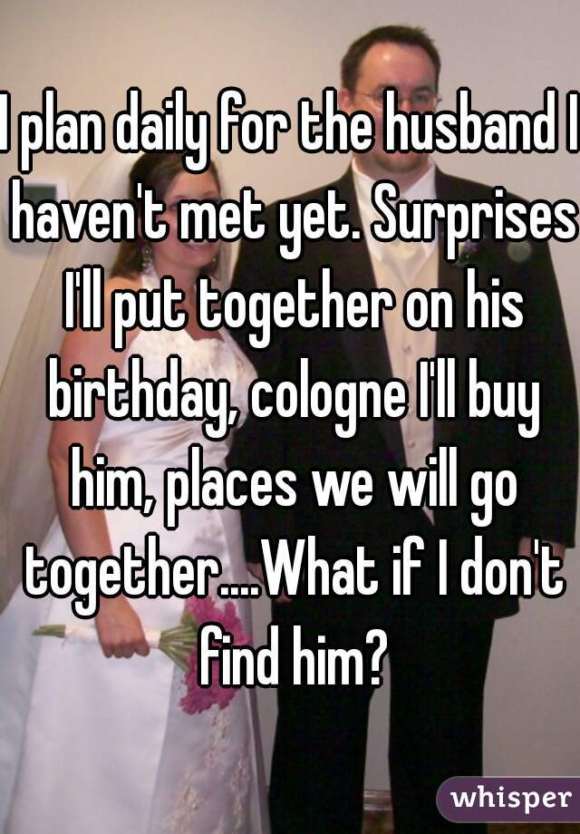 I plan daily for the husband I haven't met yet. Surprises I'll put together on his birthday, cologne I'll buy him, places we will go together....What if I don't find him?