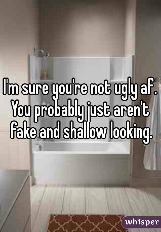 I'm sure you're not ugly af.
You probably just aren't fake and shallow looking.