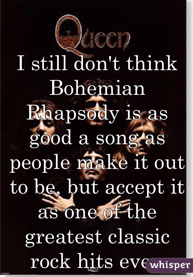 I still don't think Bohemian Rhapsody is as good a song as people make it out to be, but accept it as one of the greatest classic rock hits ever. 