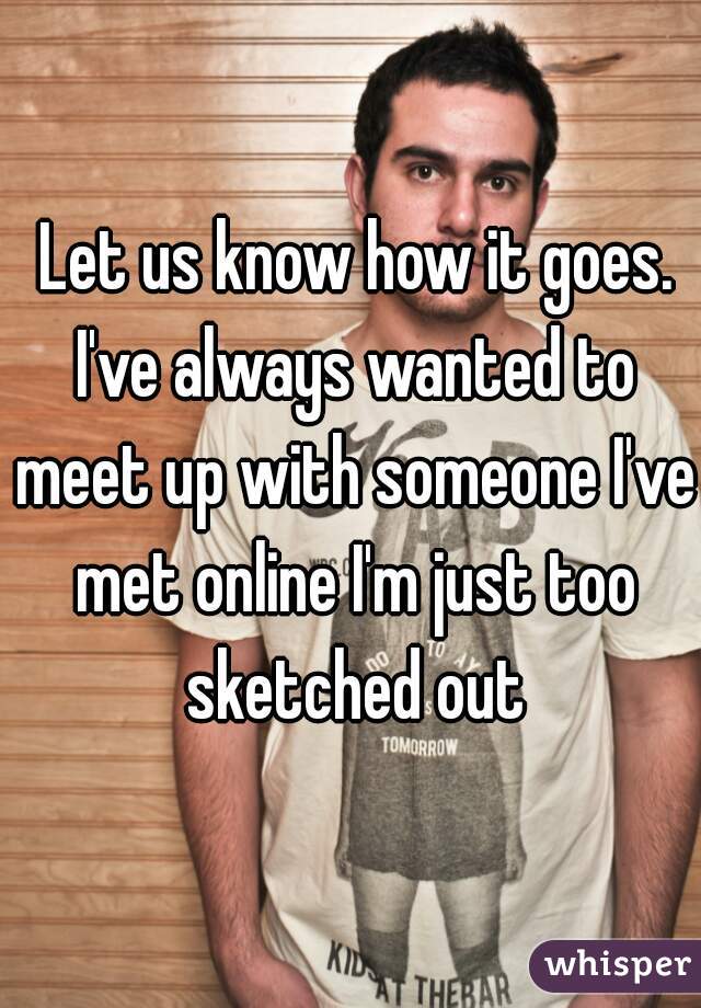 Let us know how it goes. I've always wanted to meet up with someone I've met online I'm just too sketched out