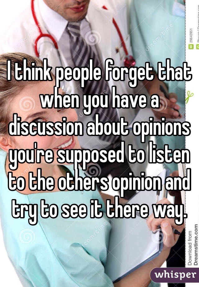 I think people forget that when you have a discussion about opinions you're supposed to listen to the others opinion and try to see it there way.