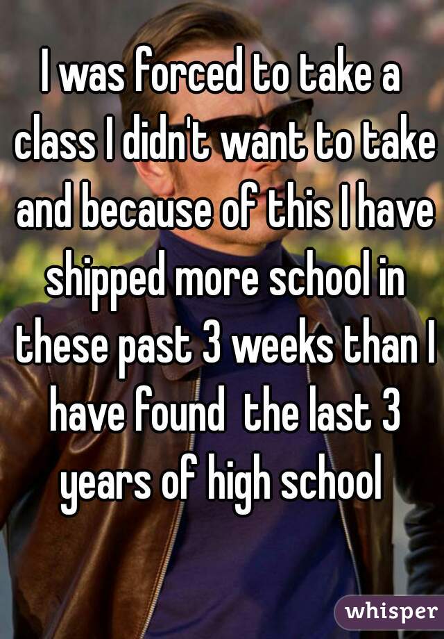 I was forced to take a class I didn't want to take and because of this I have shipped more school in these past 3 weeks than I have found  the last 3 years of high school 