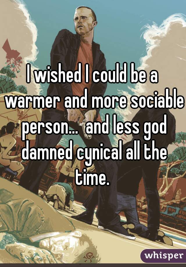 I wished I could be a warmer and more sociable person...  and less god damned cynical all the time. 