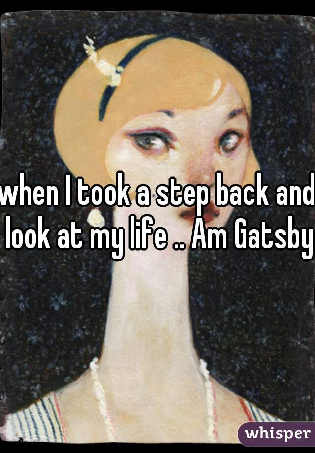 when I took a step back and look at my life .. Am Gatsby 