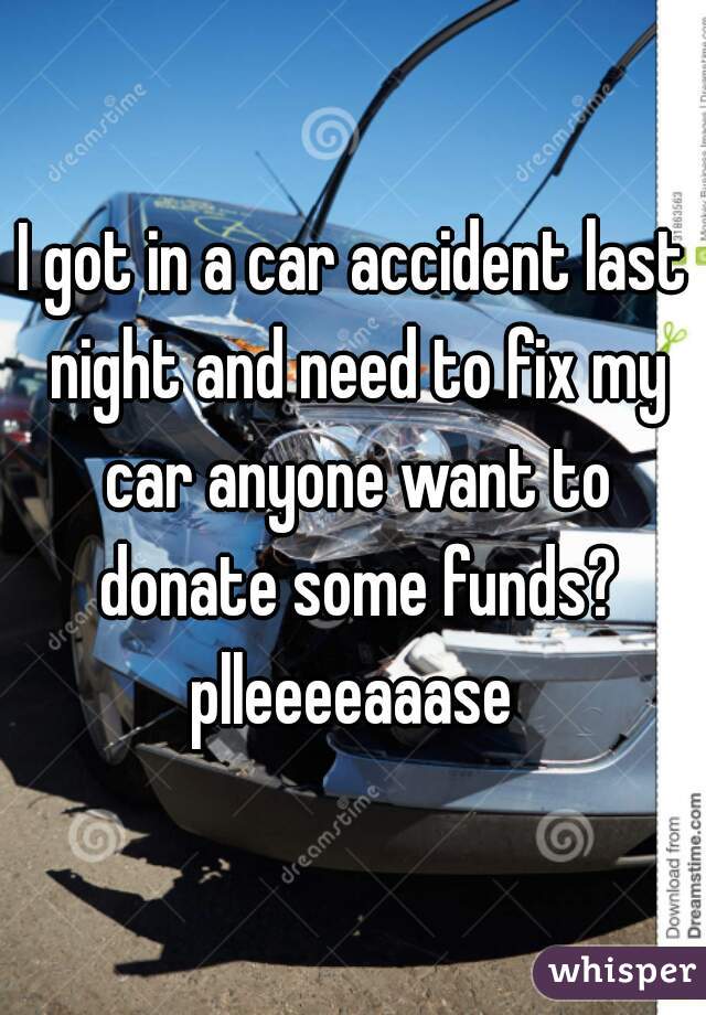 I got in a car accident last night and need to fix my car anyone want to donate some funds? plleeeeaaase 