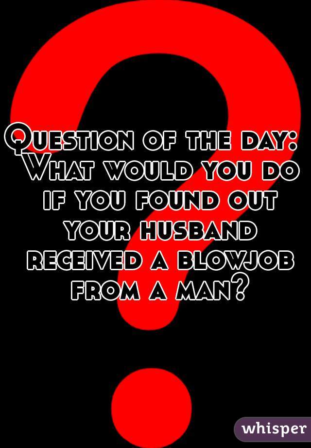 Question of the day:  What would you do if you found out your husband received a blowjob from a man?