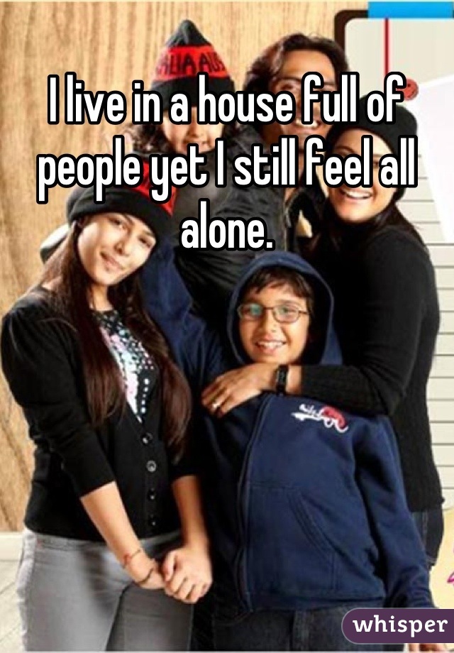 I live in a house full of people yet I still feel all alone.