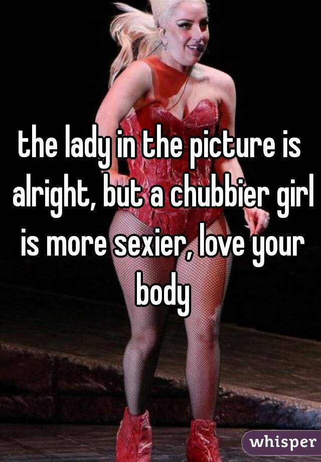 the lady in the picture is alright, but a chubbier girl is more sexier, love your body