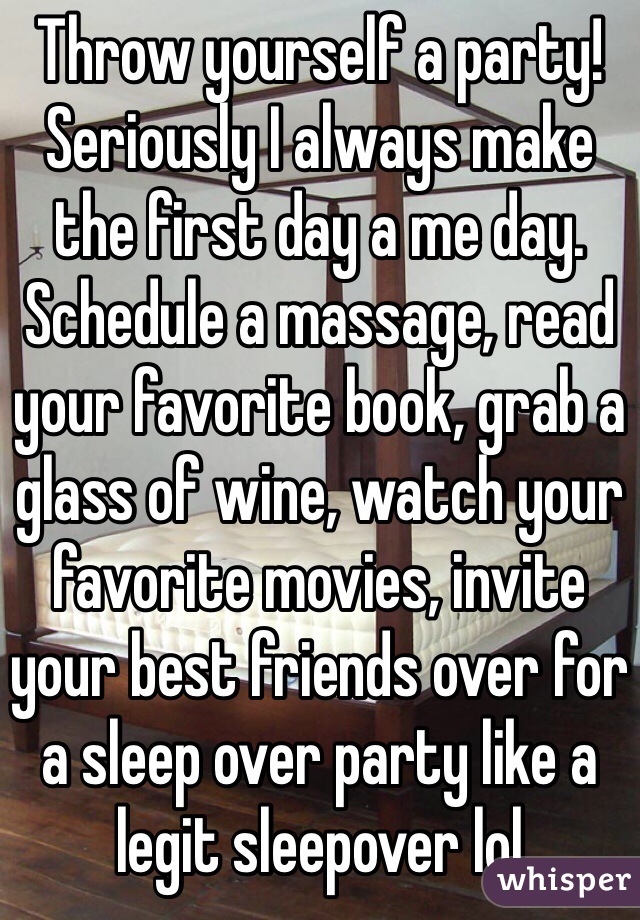 Throw yourself a party! Seriously I always make the first day a me day. Schedule a massage, read your favorite book, grab a glass of wine, watch your favorite movies, invite your best friends over for a sleep over party like a legit sleepover lol