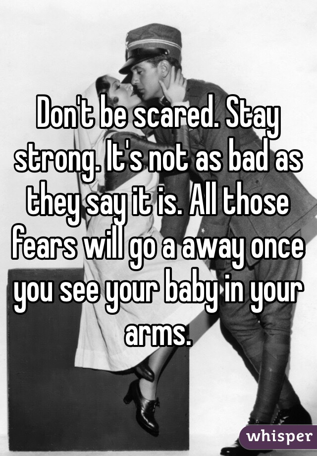 Don't be scared. Stay strong. It's not as bad as they say it is. All those fears will go a away once you see your baby in your arms. 