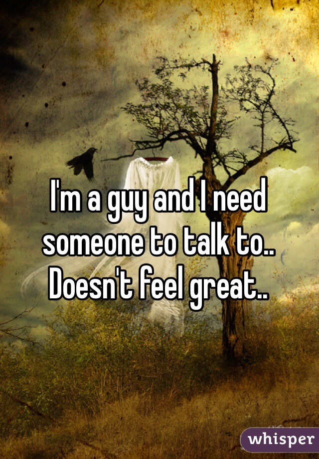 I'm a guy and I need someone to talk to.. Doesn't feel great..