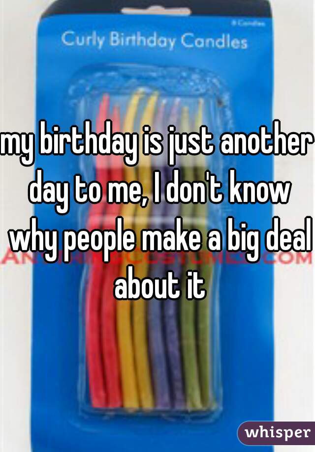 my birthday is just another day to me, I don't know why people make a big deal about it