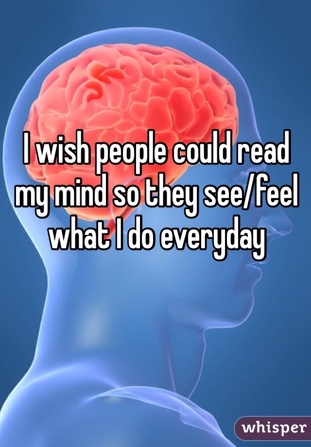 I wish people could read my mind so they see/feel what I do everyday