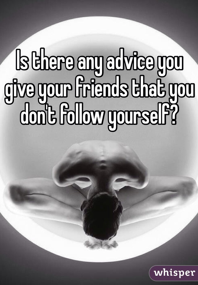 Is there any advice you give your friends that you don't follow yourself?