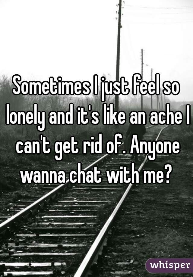 Sometimes I just feel so lonely and it's like an ache I can't get rid of. Anyone wanna chat with me? 