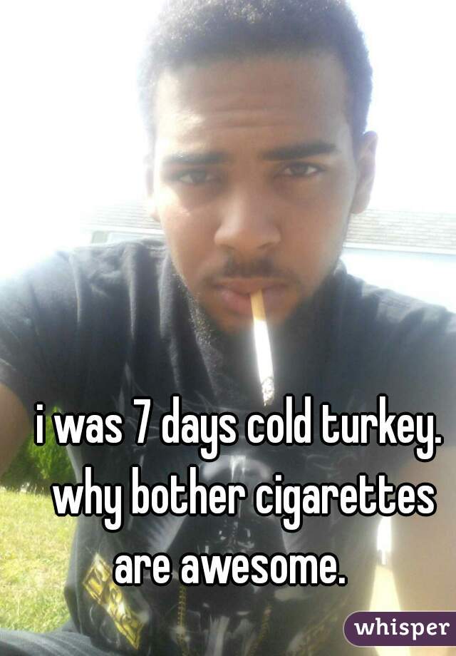 i was 7 days cold turkey. why bother cigarettes are awesome.   