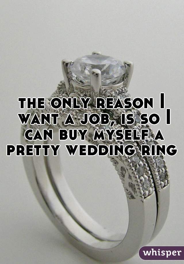 the only reason I want a job, is so I can buy myself a pretty wedding ring 
