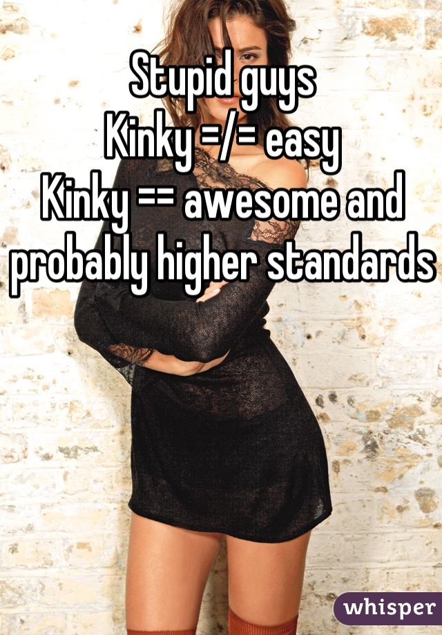 Stupid guys
Kinky =/= easy
Kinky == awesome and probably higher standards