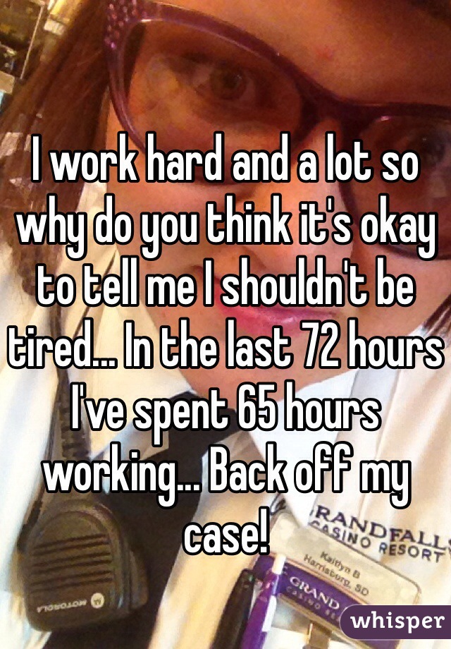 I work hard and a lot so why do you think it's okay to tell me I shouldn't be tired... In the last 72 hours I've spent 65 hours working... Back off my case! 