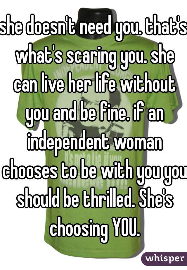 she doesn't need you. that's what's scaring you. she can live her life without you and be fine. if an independent woman chooses to be with you you should be thrilled. She's choosing YOU.