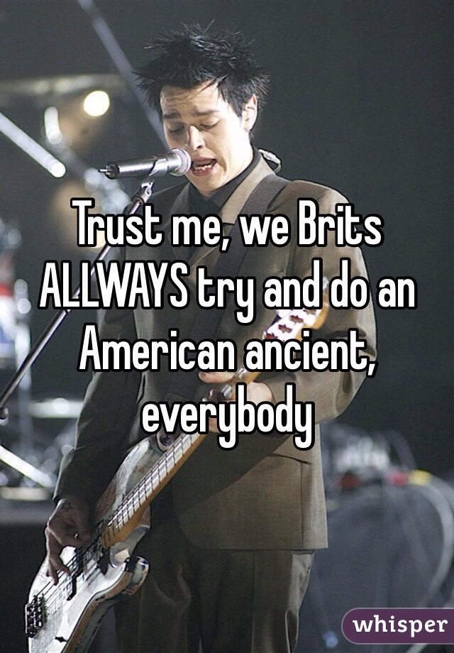 Trust me, we Brits ALLWAYS try and do an American ancient, everybody 