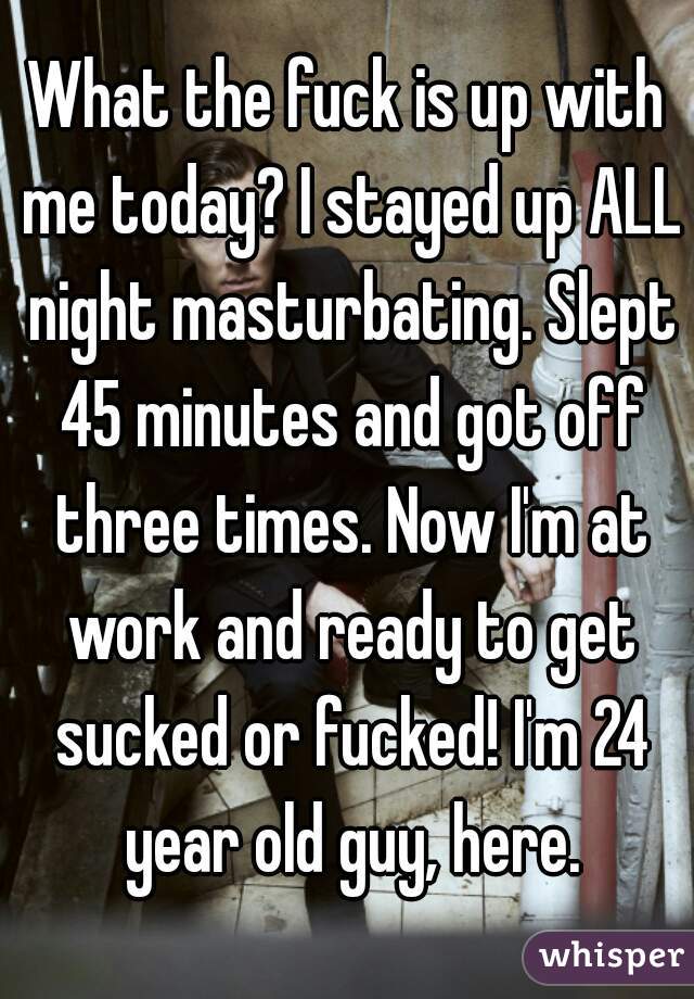 What the fuck is up with me today? I stayed up ALL night masturbating. Slept 45 minutes and got off three times. Now I'm at work and ready to get sucked or fucked! I'm 24 year old guy, here.