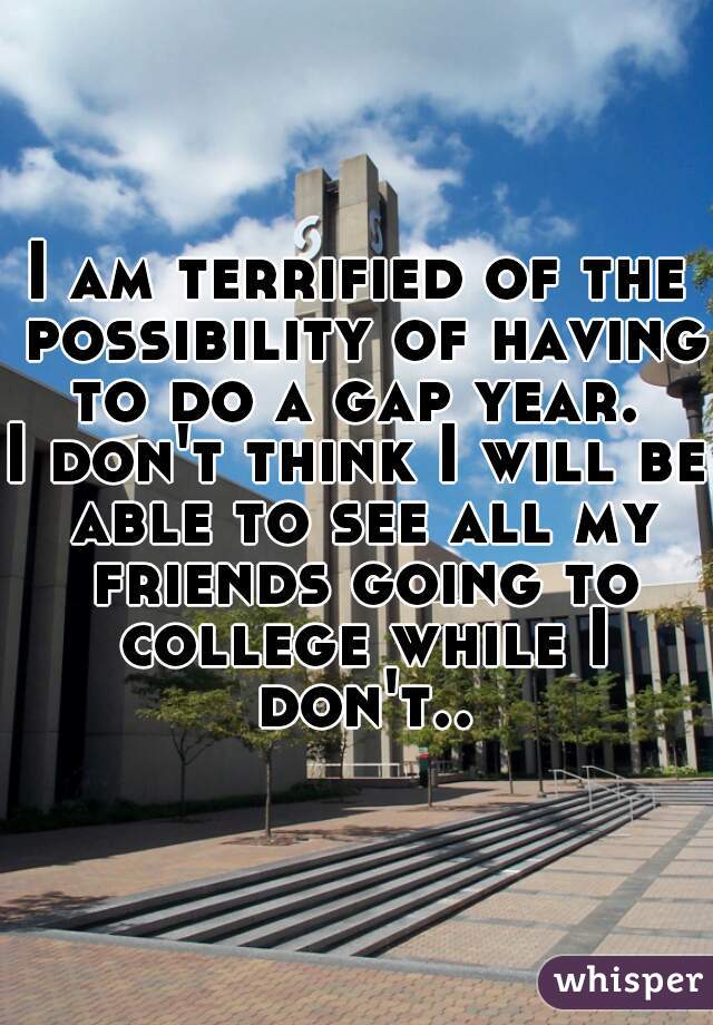 I am terrified of the possibility of having to do a gap year. 

I don't think I will be able to see all my friends going to college while I don't..